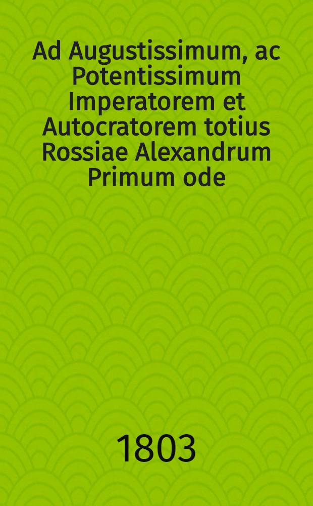 Ad Augustissimum, ac Potentissimum Imperatorem et Autocratorem totius Rossiae Alexandrum Primum ode