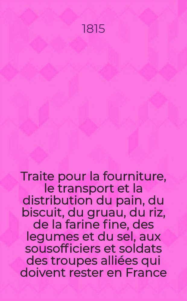 Traite pour la fourniture, le transport et la distribution du pain, du biscuit, du gruau, du riz, de la farine fine, des legumes et du sel, aux sousofficiers et soldats des troupes alli&eacute;es qui doivent rester en France. Vol.1