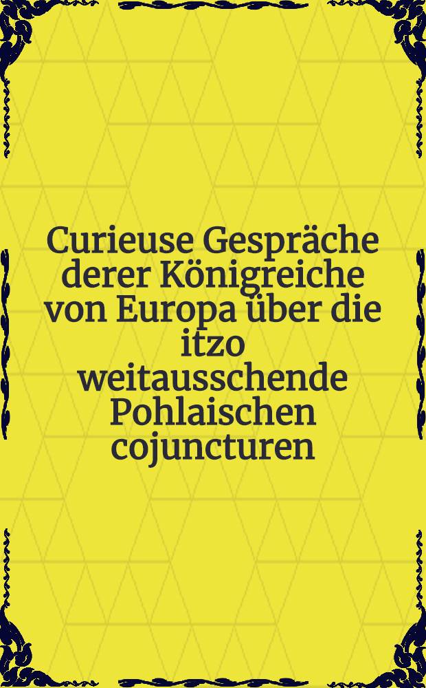 Curieuse Gespr&auml;che derer K&ouml;nigreiche von Europa &uuml;ber die itzo weitausschende Pohlaischen cojuncturen : Teutsch und Russland wird die Liegen, bald in Pohlen gantz vertilgen. St&uuml;ck 1