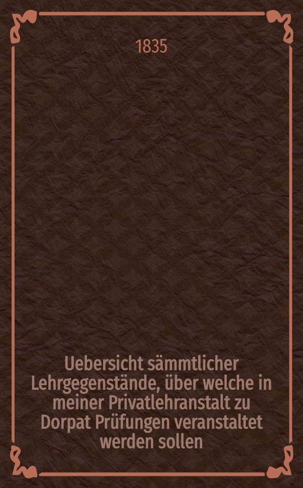 Uebersicht sämmtlicher Lehrgegenstände, über welche in meiner Privatlehranstalt zu Dorpat Prüfungen veranstaltet werden sollen