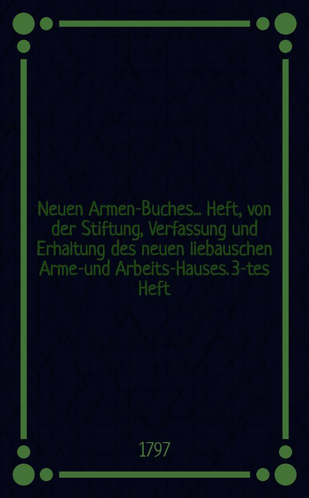 Neuen Armen-Buches ... Heft, von der Stiftung, Verfassung und Erhaltung des neuen liebauschen Armen- und Arbeits-Hauses. 3-tes Heft