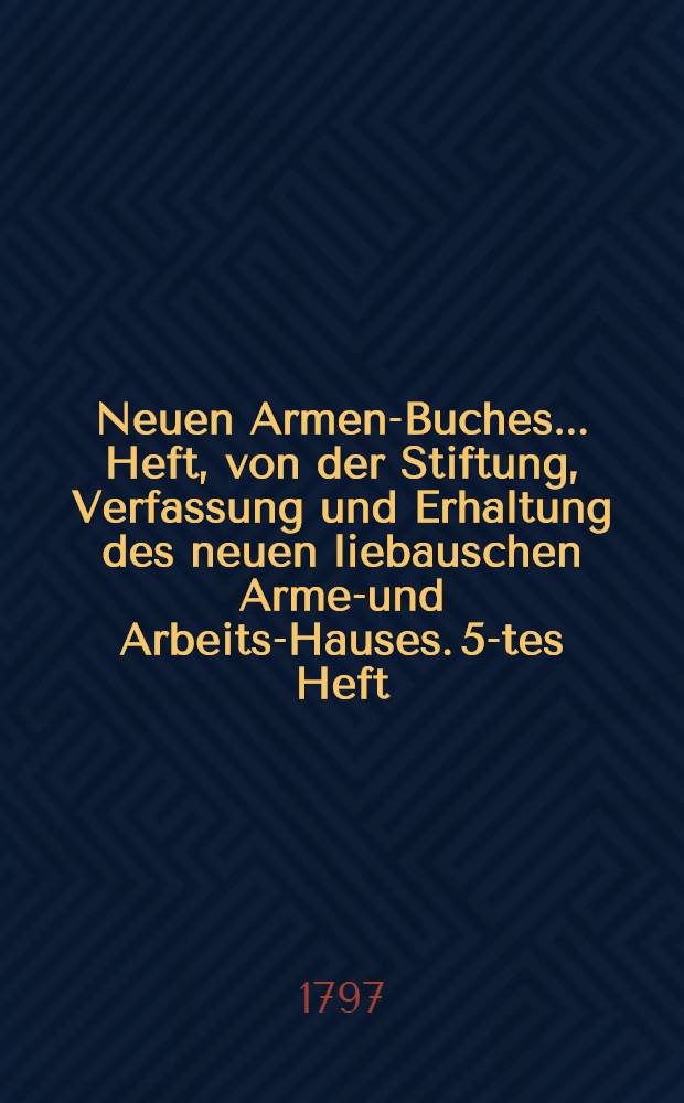 Neuen Armen-Buches ... Heft, von der Stiftung, Verfassung und Erhaltung des neuen liebauschen Armen- und Arbeits-Hauses. 5-tes Heft