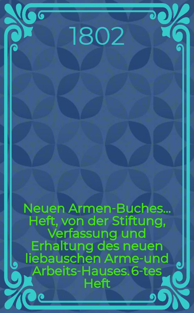 Neuen Armen-Buches ... Heft, von der Stiftung, Verfassung und Erhaltung des neuen liebauschen Armen- und Arbeits-Hauses. 6-tes Heft