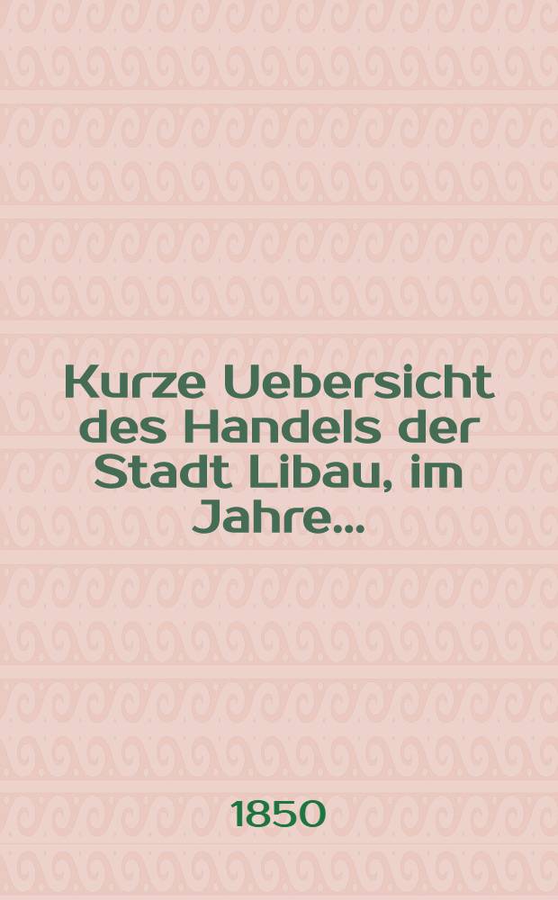 Kurze Uebersicht des Handels der Stadt Libau, im Jahre ..