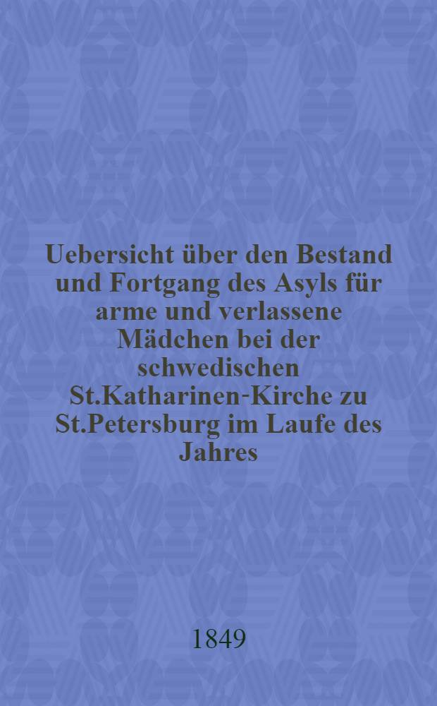 Uebersicht über den Bestand und Fortgang des Asyls für arme und verlassene Mädchen bei der schwedischen St.Katharinen-Kirche zu St.Petersburg im Laufe des Jahres ..