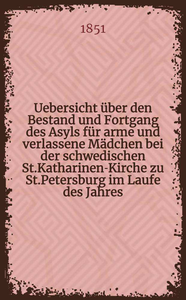Uebersicht über den Bestand und Fortgang des Asyls für arme und verlassene Mädchen bei der schwedischen St.Katharinen-Kirche zu St.Petersburg im Laufe des Jahres ..