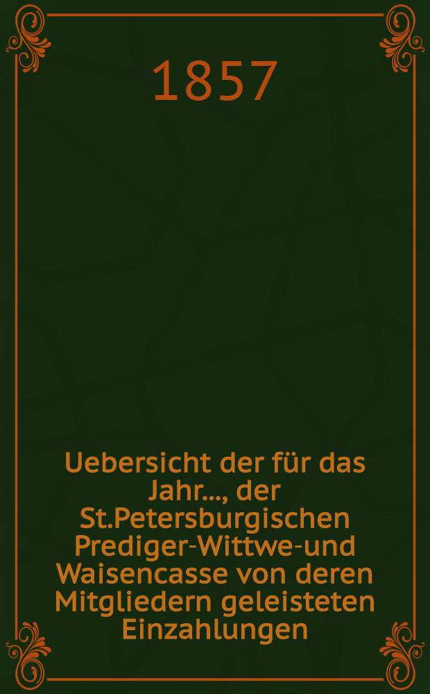 Uebersicht der für das Jahr ..., der St.Petersburgischen Prediger-Wittwen- und Waisencasse von deren Mitgliedern geleisteten Einzahlungen