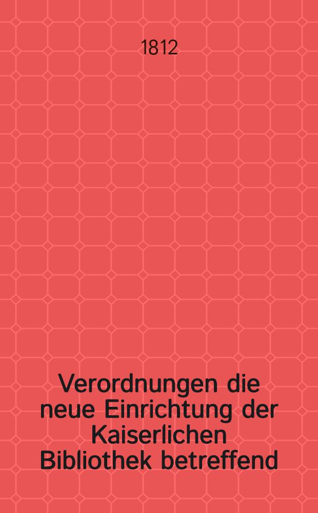 Verordnungen die neue Einrichtung der Kaiserlichen Bibliothek betreffend : Aus dem russischen &uuml;bersetzt