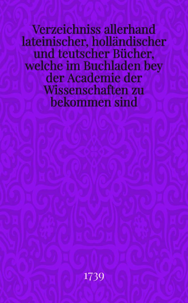 Verzeichniss allerhand lateinischer, holländischer und teutscher Bücher, welche im Buchladen bey der Academie der Wissenschaften zu bekommen sind