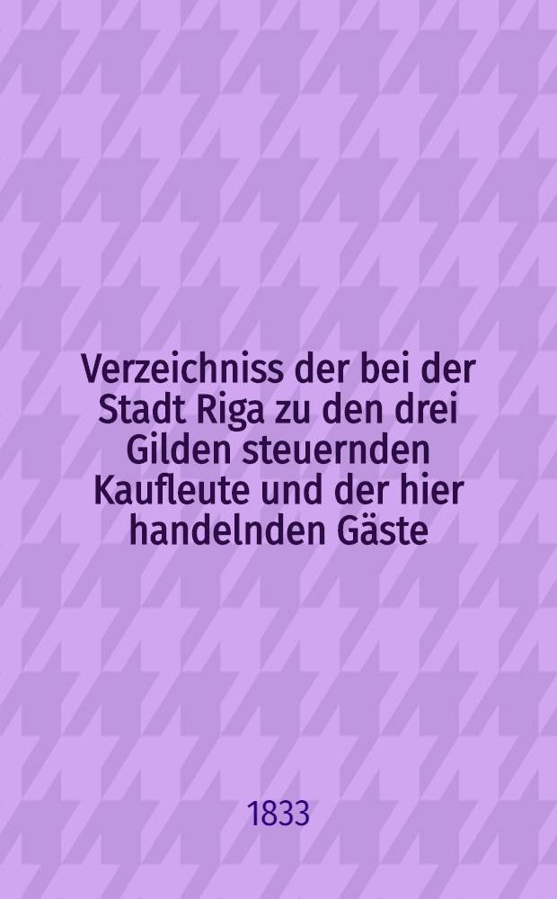 Verzeichniss der bei der Stadt Riga zu den drei Gilden steuernden Kaufleute und der hier handelnden Gäste