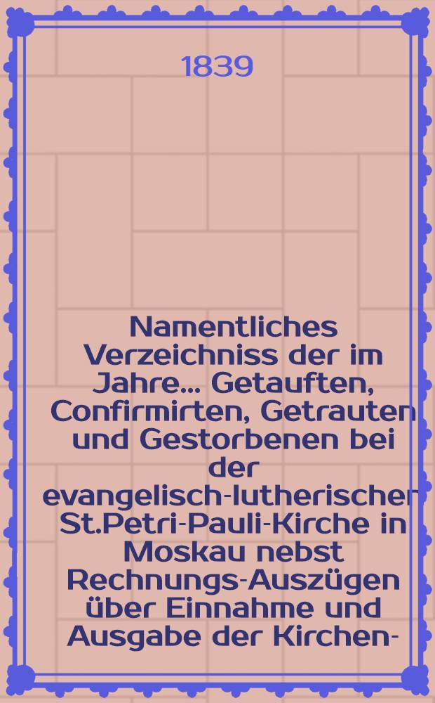 Namentliches Verzeichniss der im Jahre ... Getauften, Confirmirten, Getrauten und Gestorbenen bei der evangelisch-lutherischen St.Petri-Pauli-Kirche in Moskau nebst Rechnungs-Ausz&uuml;gen &uuml;ber Einnahme und Ausgabe der Kirchen-, Schul- und Armen-Kasse