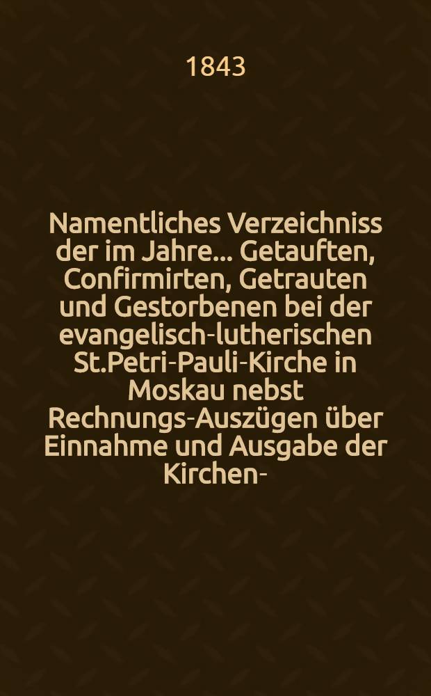 Namentliches Verzeichniss der im Jahre ... Getauften, Confirmirten, Getrauten und Gestorbenen bei der evangelisch-lutherischen St.Petri-Pauli-Kirche in Moskau nebst Rechnungs-Auszügen über Einnahme und Ausgabe der Kirchen-, Schul- und Armen-Kasse
