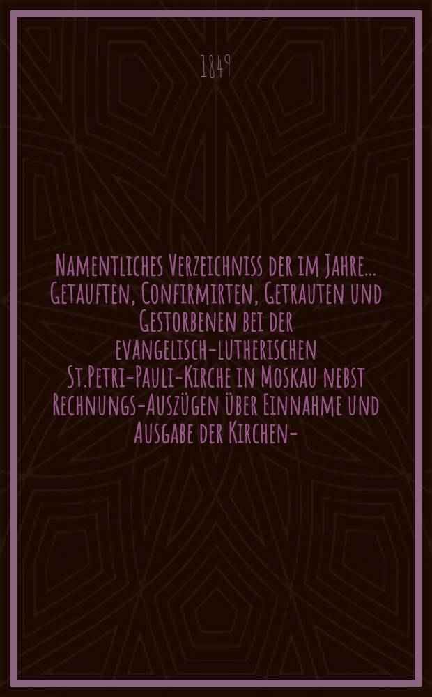 Namentliches Verzeichniss der im Jahre ... Getauften, Confirmirten, Getrauten und Gestorbenen bei der evangelisch-lutherischen St.Petri-Pauli-Kirche in Moskau nebst Rechnungs-Auszügen über Einnahme und Ausgabe der Kirchen-, Schul- und Armen-Kasse