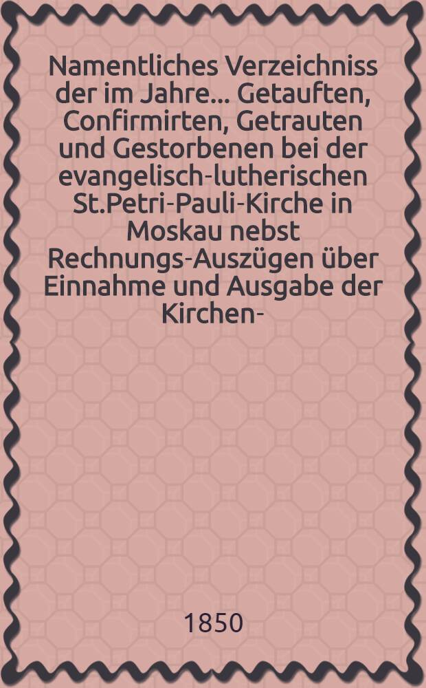Namentliches Verzeichniss der im Jahre ... Getauften, Confirmirten, Getrauten und Gestorbenen bei der evangelisch-lutherischen St.Petri-Pauli-Kirche in Moskau nebst Rechnungs-Auszügen über Einnahme und Ausgabe der Kirchen-, Schul- und Armen-Kasse