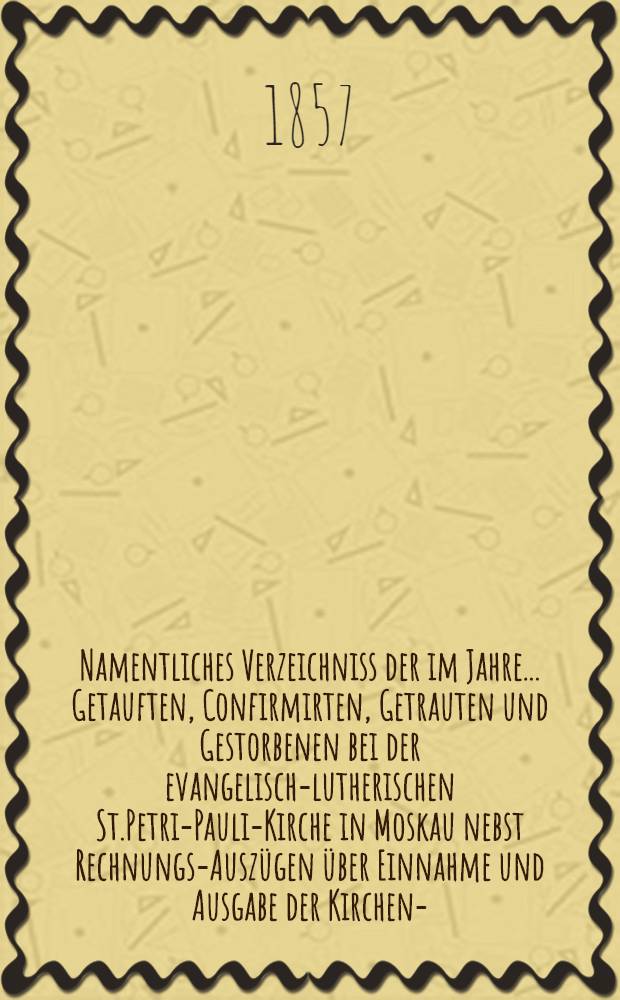 Namentliches Verzeichniss der im Jahre ... Getauften, Confirmirten, Getrauten und Gestorbenen bei der evangelisch-lutherischen St.Petri-Pauli-Kirche in Moskau nebst Rechnungs-Auszügen über Einnahme und Ausgabe der Kirchen-, Schul- und Armen-Kasse