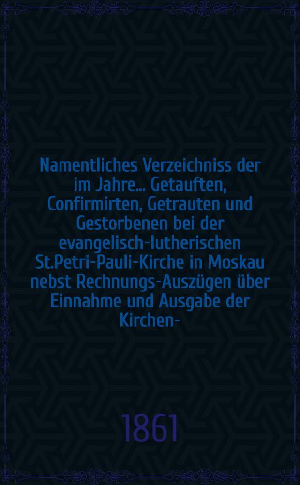 Namentliches Verzeichniss der im Jahre ... Getauften, Confirmirten, Getrauten und Gestorbenen bei der evangelisch-lutherischen St.Petri-Pauli-Kirche in Moskau nebst Rechnungs-Auszügen über Einnahme und Ausgabe der Kirchen-, Schul- und Armen-Kasse