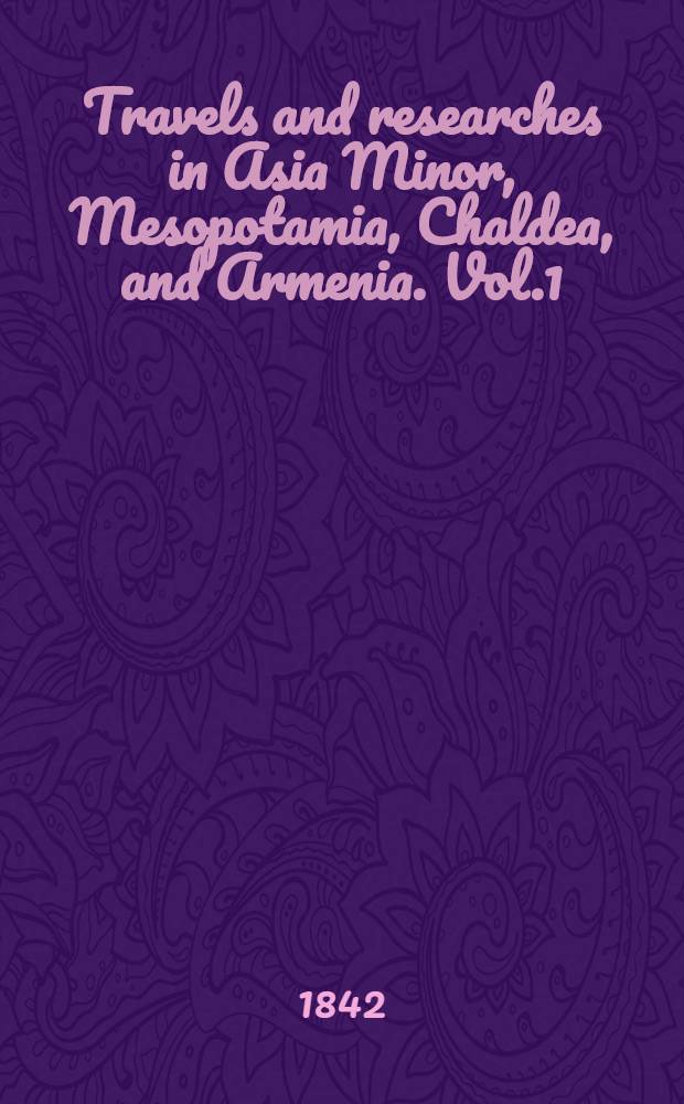 Travels and researches in Asia Minor, Mesopotamia, Chaldea, and Armenia. Vol.1