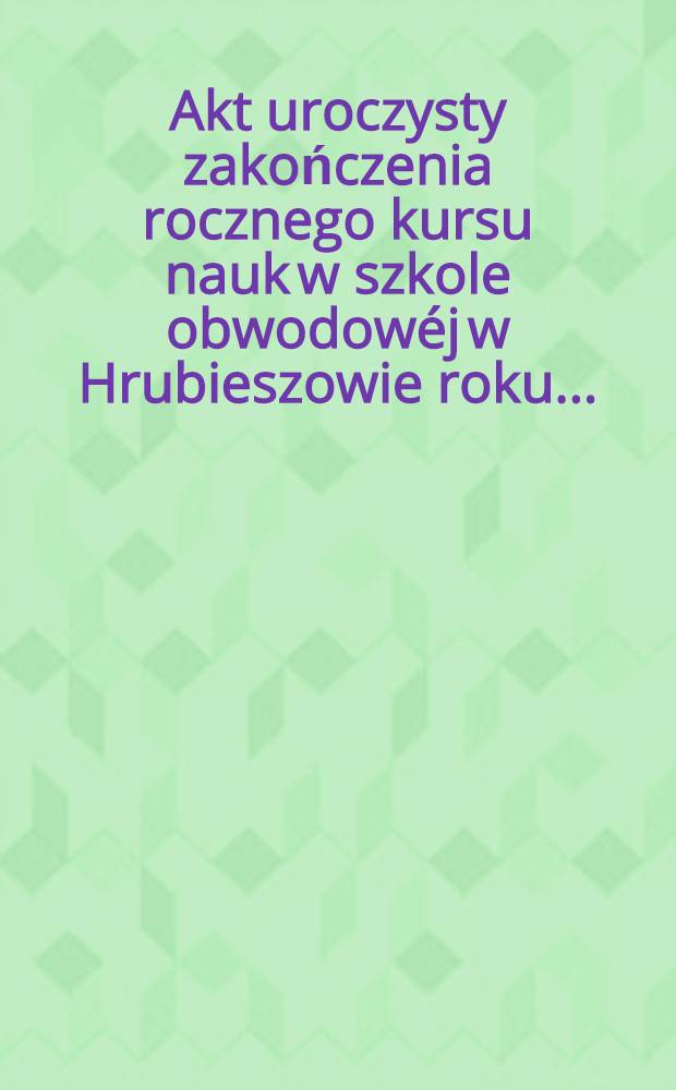 Akt uroczysty zakończenia rocznego kursu nauk w szkole obwodowéj w Hrubieszowie roku ..