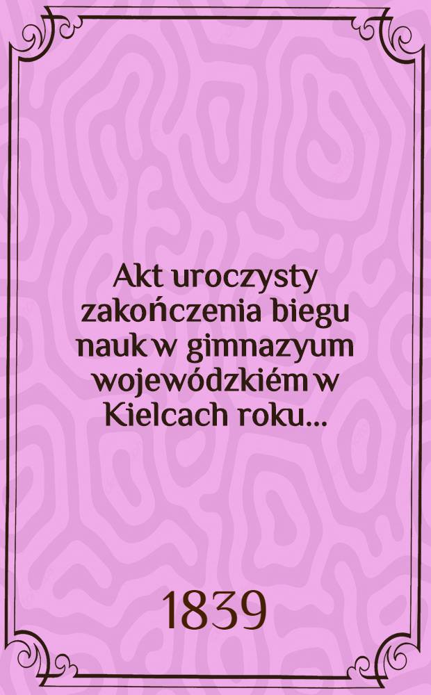 Akt uroczysty zakończenia biegu nauk w gimnazyum wojewódzkiém w Kielcach roku ..