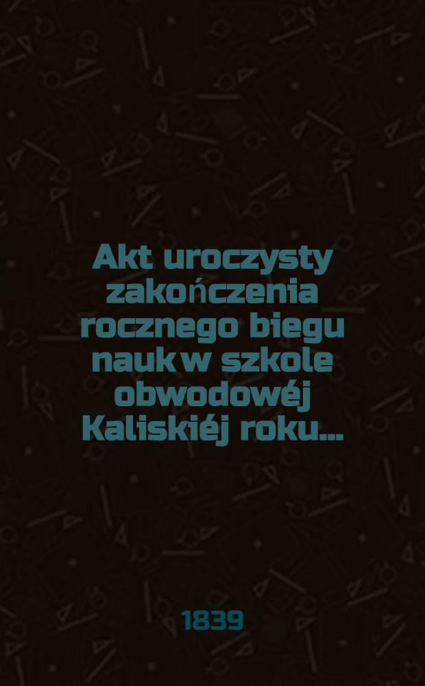 Akt uroczysty zakończenia rocznego biegu nauk w szkole obwodowéj Kaliskiéj roku ..