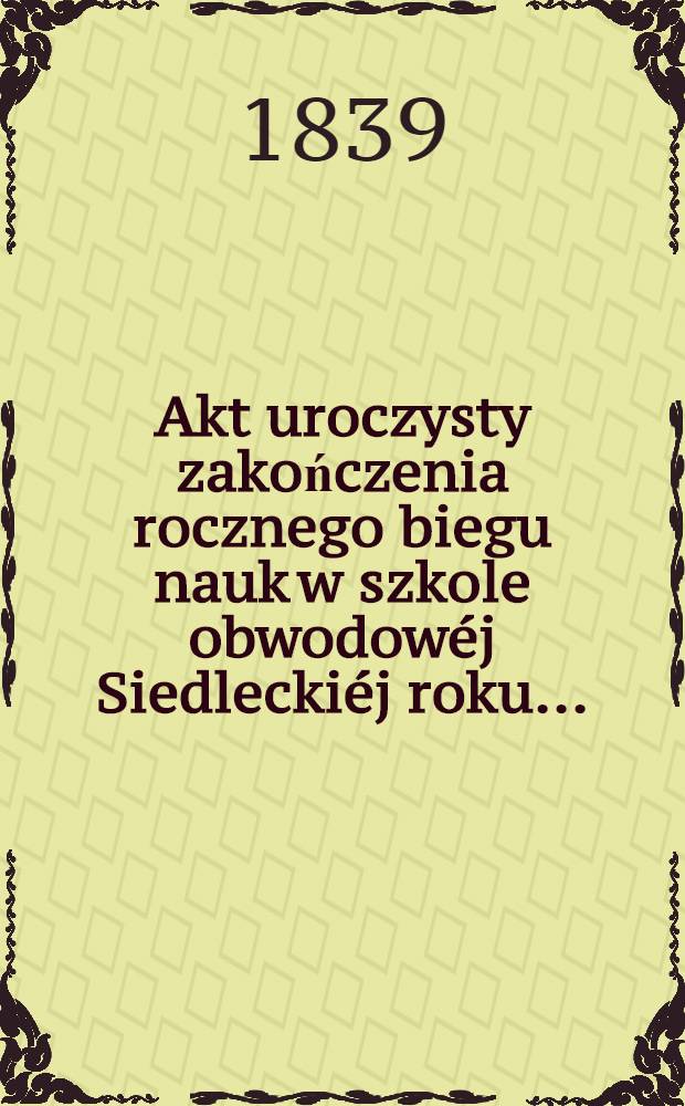 Akt uroczysty zakończenia rocznego biegu nauk w szkole obwodow&eacute;j Siedlecki&eacute;j roku ..