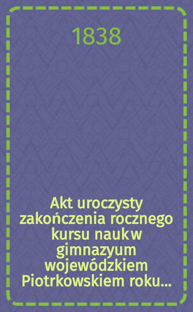 Akt uroczysty zakończenia rocznego kursu nauk w gimnazyum wojewódzkiem Piotrkowskiem roku ..