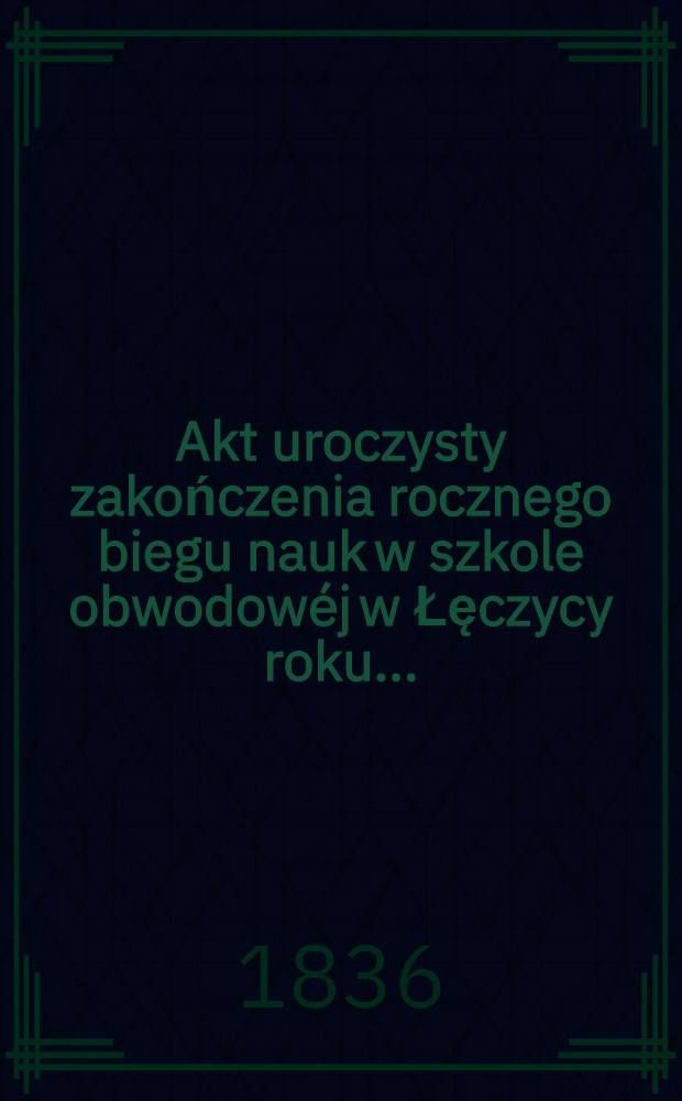 Akt uroczysty zakończenia rocznego biegu nauk w szkole obwodowéj w Łęczycy roku ..
