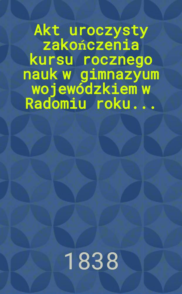 Akt uroczysty zakończenia kursu rocznego nauk w gimnazyum wojewódzkiem w Radomiu roku ..