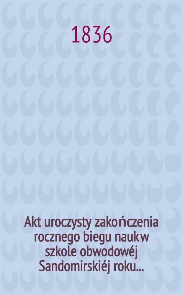 Akt uroczysty zakończenia rocznego biegu nauk w szkole obwodowéj Sandomirskiéj roku ..