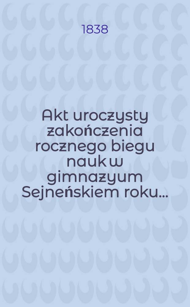 Akt uroczysty zakończenia rocznego biegu nauk w gimnazyum Sejneńskiem roku ..