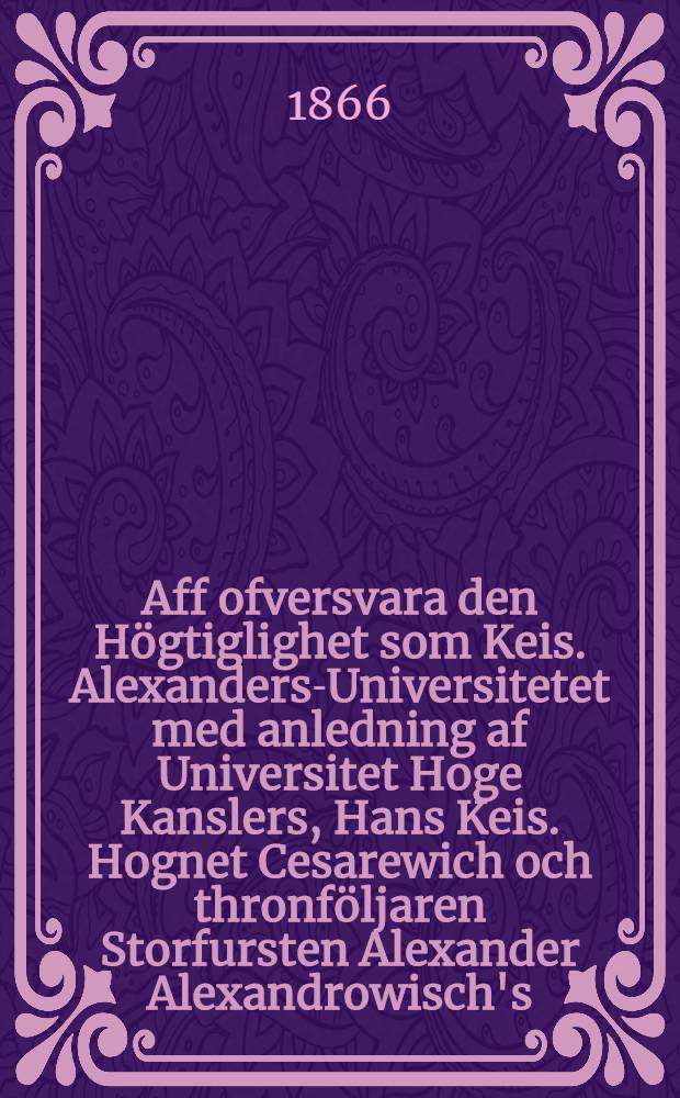 Aff ofversvara den Högtiglighet som Keis. Alexanders-Universitetet med anledning af Universitet Hoge Kanslers, Hans Keis. Hognet Cesarewich och thronföljaren Storfursten Alexander Alexandrowisch's ... den 10. dec. 1866