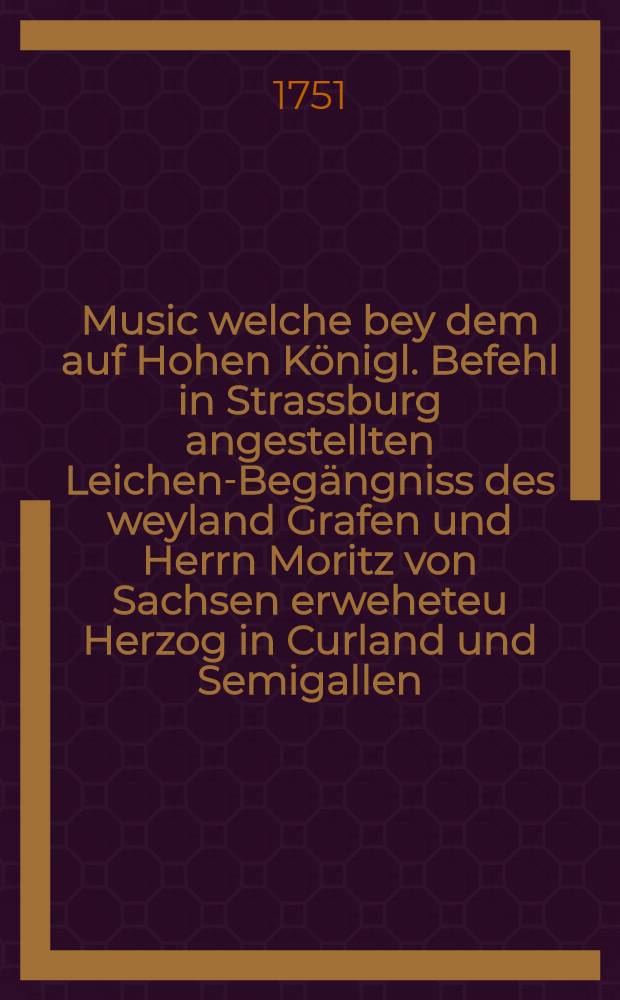 Music welche bey dem auf Hohen Königl. Befehl in Strassburg angestellten Leichen-Begängniss des weyland Grafen und Herrn Moritz von Sachsen erweheteu Herzog in Curland und Semigallen, den 8. Febr. 1751