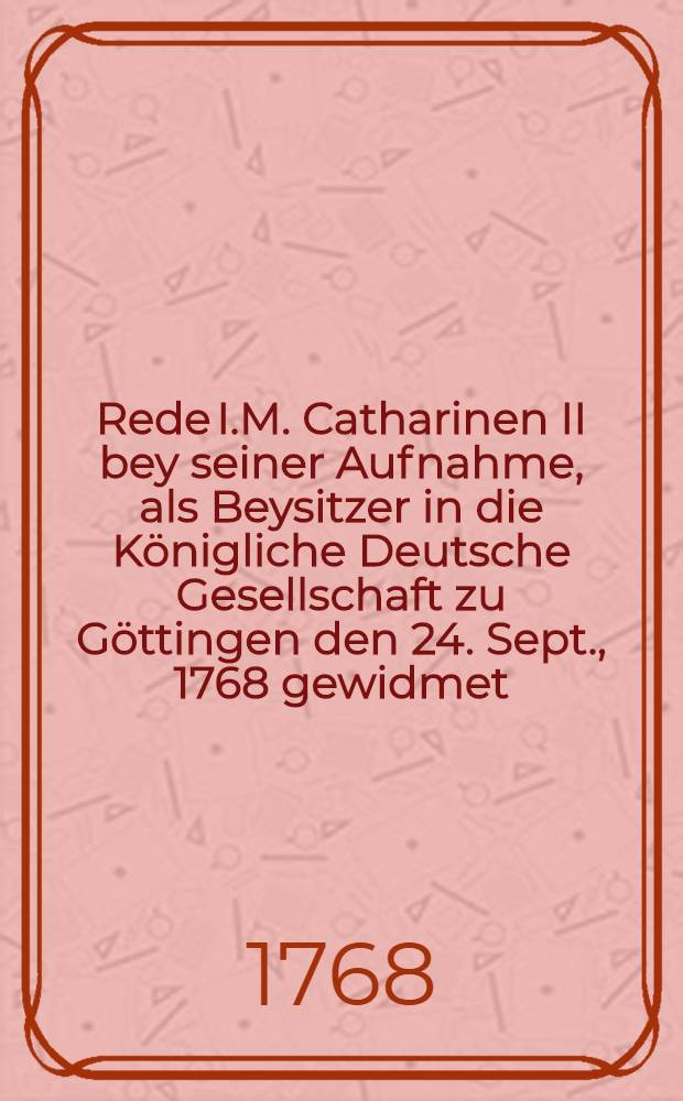 Rede I.M. Catharinen II bey seiner Aufnahme, als Beysitzer in die Königliche Deutsche Gesellschaft zu Göttingen den 24. Sept., 1768 gewidmet