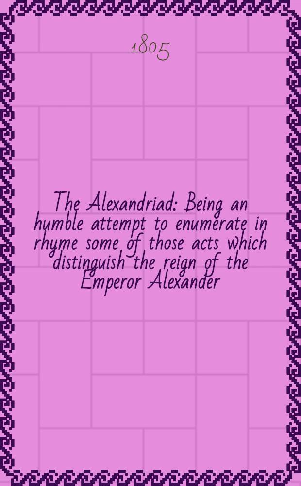 The Alexandriad : Being an humble attempt to enumerate in rhyme some of those acts which distinguish the reign of the Emperor Alexander