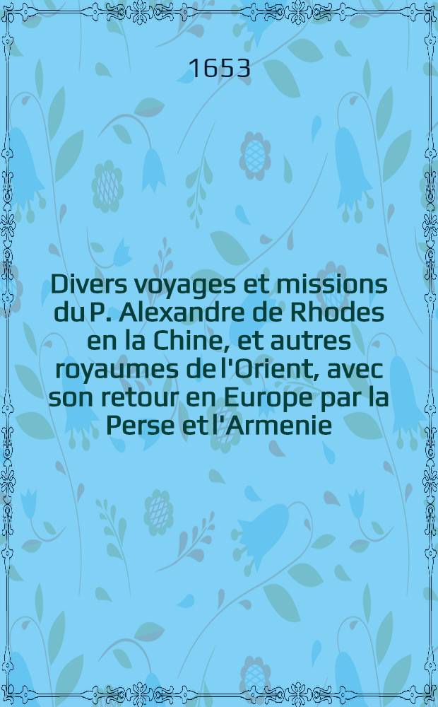 Divers voyages et missions du P. Alexandre de Rhodes en la Chine, et autres royaumes de l'Orient, avec son retour en Europe par la Perse et l'Armenie; le tout divisé en trois parties. 1-3 parties