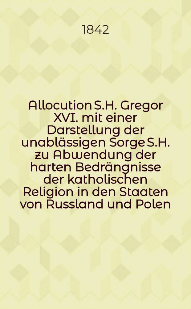 Allocution S.H. Gregor XVI. mit einer Darstellung der unabl&auml;ssigen Sorge S.H. zu Abwendung der harten Bedr&auml;ngnisse der katholischen Religion in den Staaten von Russland und Polen : Nach dem Original &uuml;bersetzt von Gall Morell