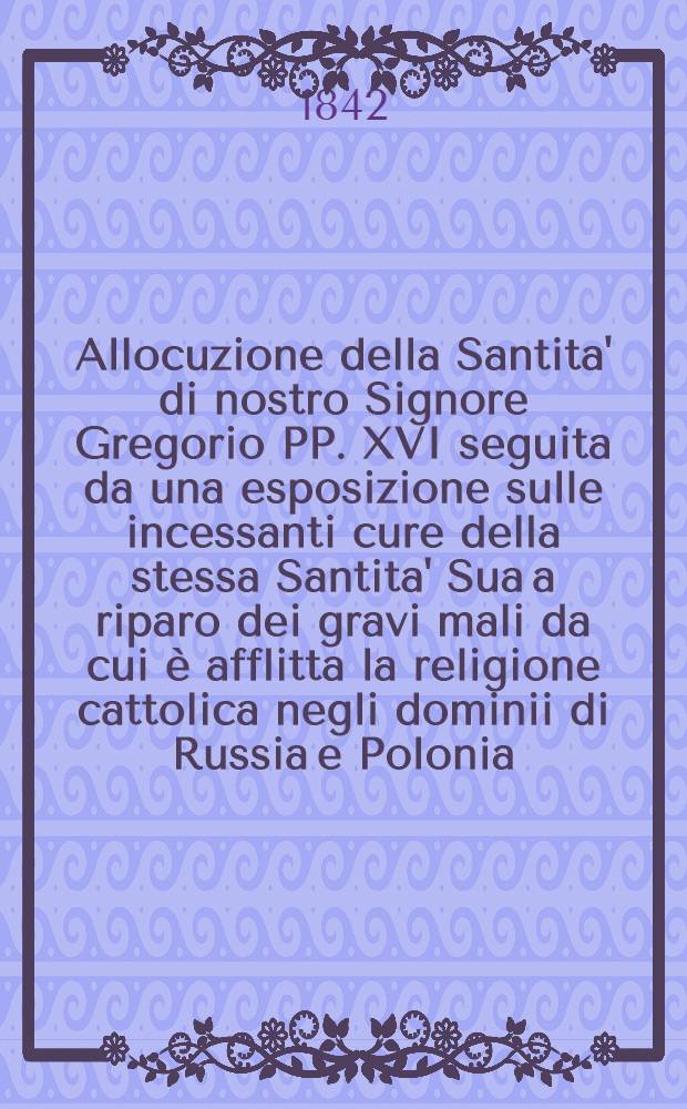Allocuzione della Santita' di nostro Signore Gregorio PP. XVI seguita da una esposizione sulle incessanti cure della stessa Santita' Sua a riparo dei gravi mali da cui è afflitta la religione cattolica negli dominii di Russia e Polonia