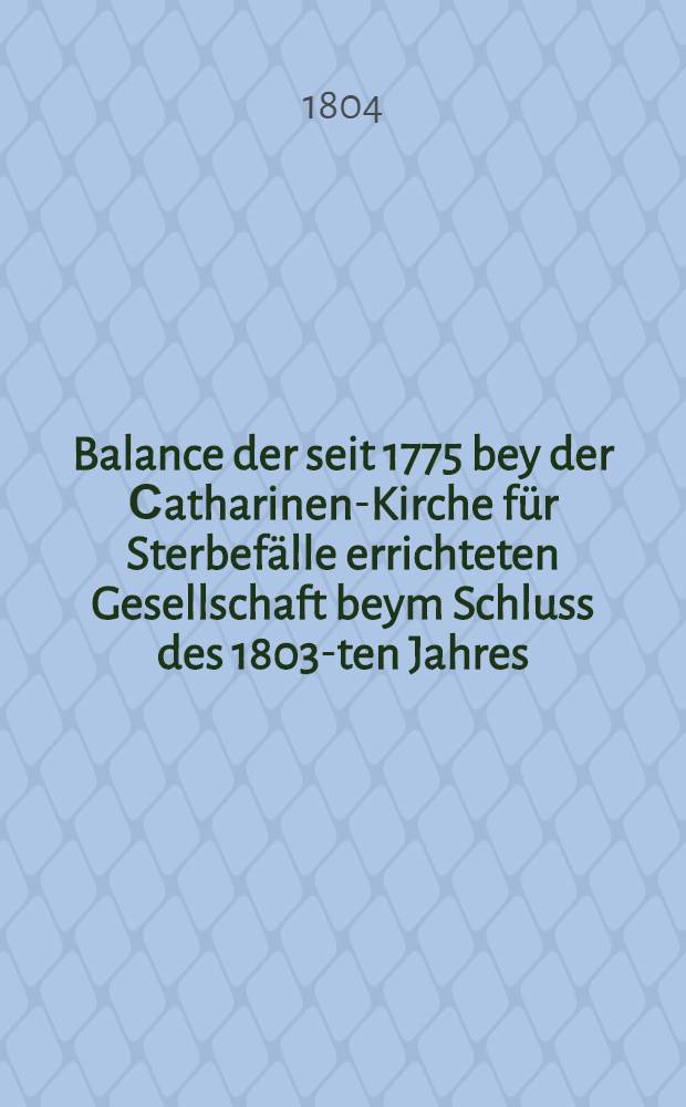 Balance der seit 1775 bey der Сatharinen-Kirche für Sterbefälle errichteten Gesellschaft beym Schluss des 1803-ten Jahres