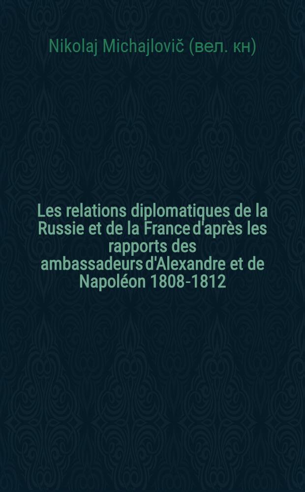 Les relations diplomatiques de la Russie et de la France d'après les rapports des ambassadeurs d'Alexandre et de Napoléon 1808-1812