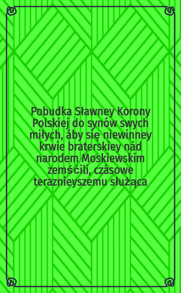 Pobudka Sławney Korony Polskiej do syn&oacute;w swych miłych, &aacute;by się niewinney krwie braterskiey n&aacute;d narodem Moskiewskim zemśćili, cz&aacute;sowe teraznieyszemu służąca