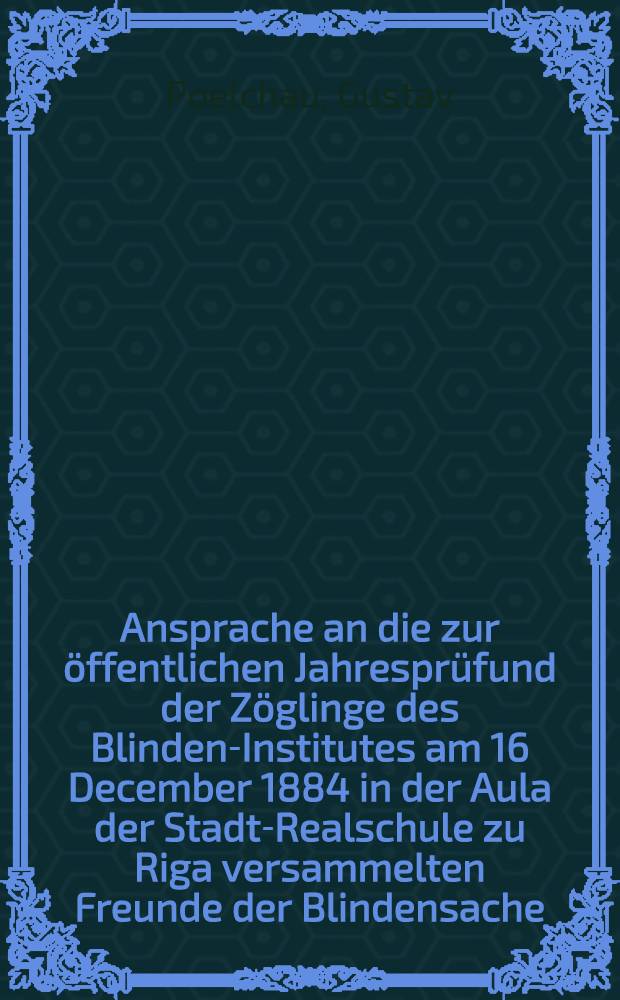Ansprache an die zur &ouml;ffentlichen Jahrespr&uuml;fund der Z&ouml;glinge des Blinden-Institutes am 16 December 1884 in der Aula der Stadt-Realschule zu Riga versammelten Freunde der Blindensache