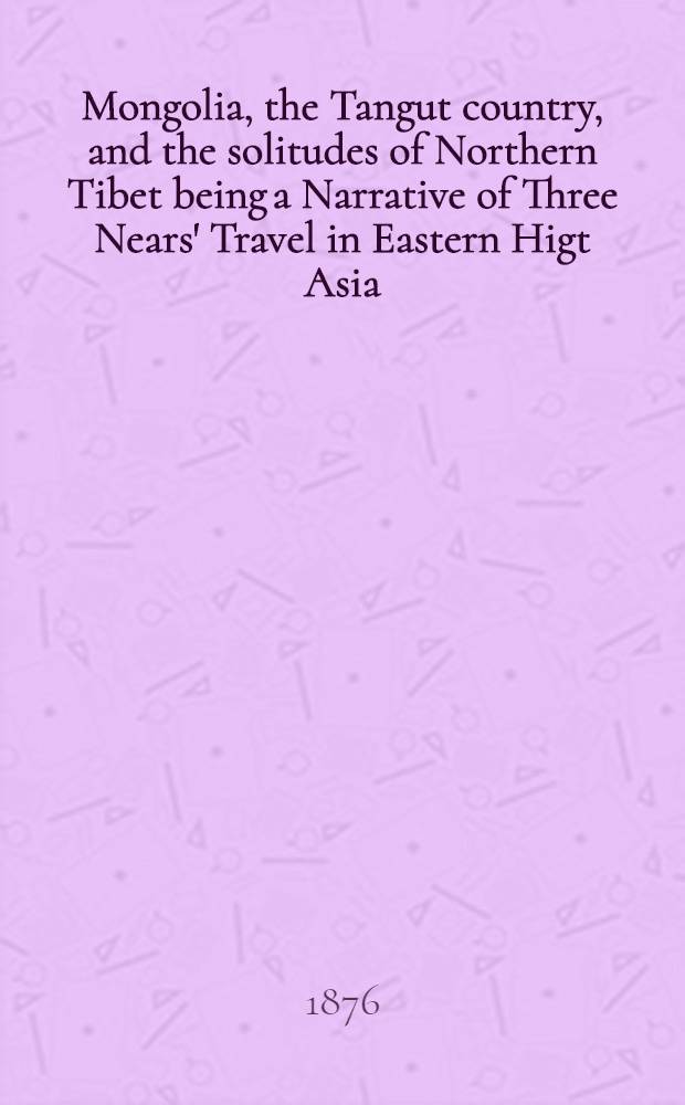 Mongolia, the Tangut country, and the solitudes of Northern Tibet being a Narrative of Three Nears' Travel in Eastern Higt Asia