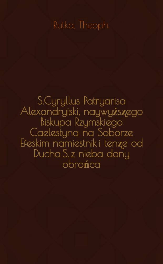 S.Cyryllus Patryarisa Alexandryiski, naywyżsʐego Biskupa Rzymskiego Caelestyna na Soborze Efeskim namiestnik i tenʐe od Ducha S. z nieba dany obrońca, z zóżnych swoich ksiag iako ʐ grobu na swiat wypzowadʐony