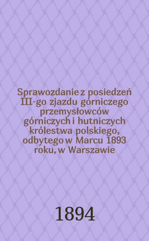 Sprawozdanie z posiedzeń III-go zjazdu górniczego przemysłowców górniczych i hutniczych królestwa polskiego, odbytego w Marcu 1893 roku, w Warszawie