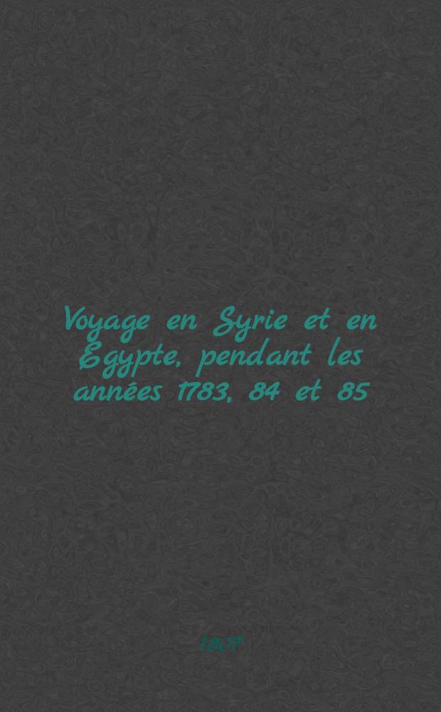 Voyage en Syrie et en Egypte, pendant les ann&eacute;es 1783, 84 et 85 : 4-&egrave;me &eacute;dit. accompagn&eacute;e ... des consid&eacute;rations sur la guerre des Russes et des Turks, publi&eacute;es en 1788. Tome 1