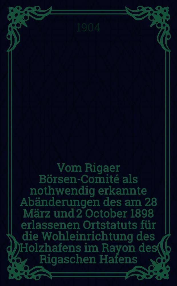 Vom Rigaer B&ouml;rsen-Comit&eacute; als nothwendig erkannte Ab&auml;nderungen des am 28 M&auml;rz und 2 October 1898 erlassenen Ortstatuts f&uuml;r die Wohleinrichtung des Holzhafens im Rayon des Rigaschen Hafens