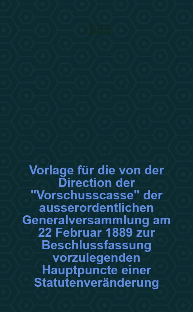 Vorlage für die von der Direction der "Vorschusscasse" der ausserordentlichen Generalversammlung am 22 Februar 1889 zur Beschlussfassung vorzulegenden Hauptpuncte einer Statutenveränderung