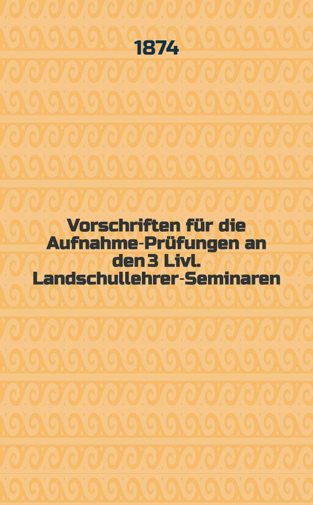 Vorschriften für die Aufnahme-Prüfungen an den 3 Livl. Landschullehrer-Seminaren: dem für Parochiallehrer ("Küsterschule"), dem für lettische Gemeindelehrer in Walk und dem für ehstnische Gemeindelehrer in Dorpat