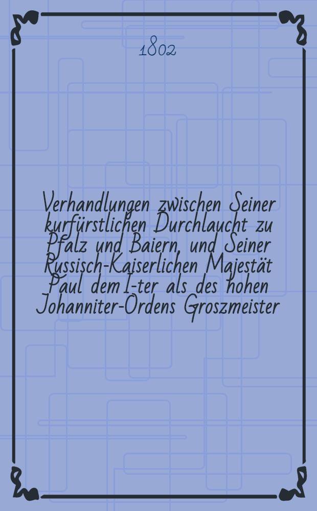 Verhandlungen zwischen Seiner kurfürstlichen Durchlaucht zu Pfalz und Baiern, und Seiner Russisch-Kaiserlichen Majestät Paul dem I-ter als des hohen Johanniter-Ordens Groszmeister, wegen Errichtung einer Johanniter-Ordens-Zunge in Baiern, Neuburg, Sulzbach, und der obern Pfalz abgeschlossen am 29-ten July 1799