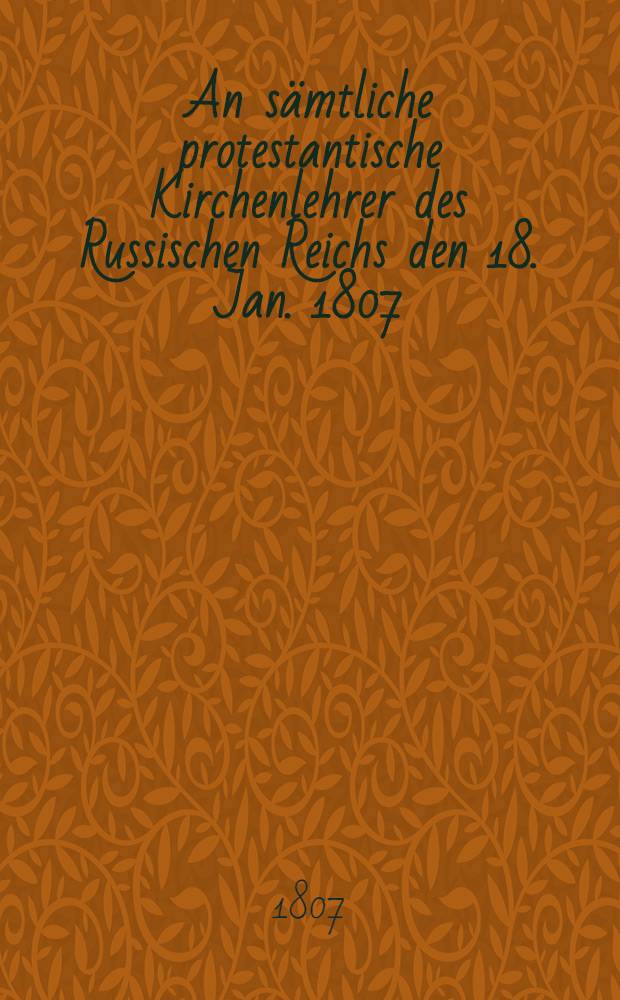 An sämtliche protestantische Kirchenlehrer des Russischen Reichs den 18. Jan. 1807 : Officieller Abdruck für Livland